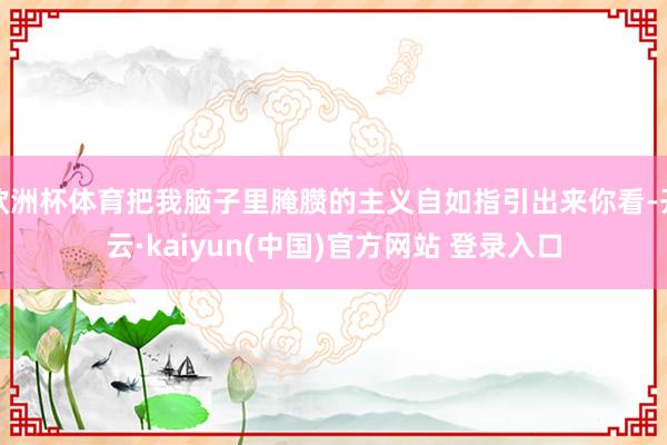 欧洲杯体育把我脑子里腌臜的主义自如指引出来你看-开云·kaiyun(中国)官方网站 登录入口