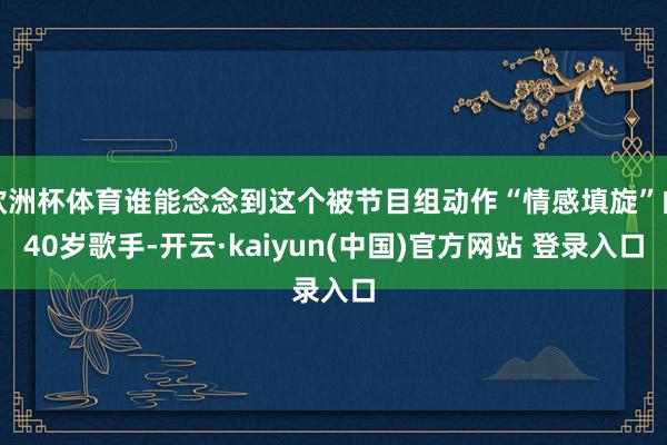 欧洲杯体育谁能念念到这个被节目组动作“情感填旋”的40岁歌手-开云·kaiyun(中国)官方网站 登录入口