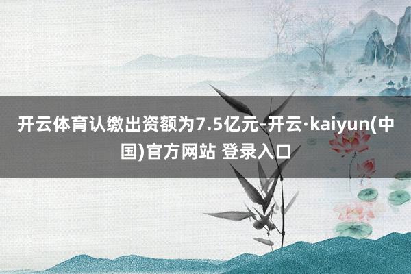 开云体育认缴出资额为7.5亿元-开云·kaiyun(中国)官方网站 登录入口