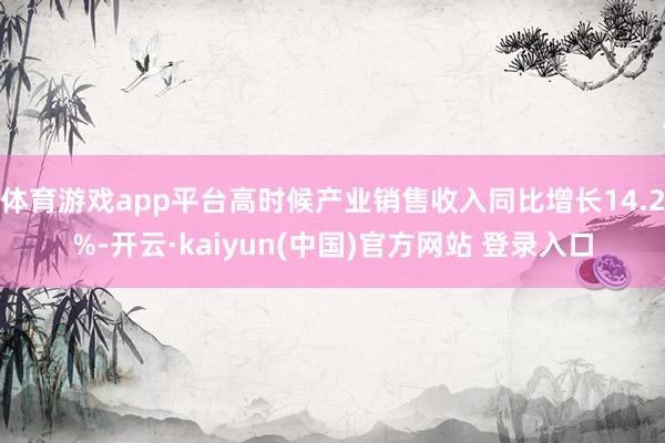 体育游戏app平台高时候产业销售收入同比增长14.2%-开云·kaiyun(中国)官方网站 登录入口