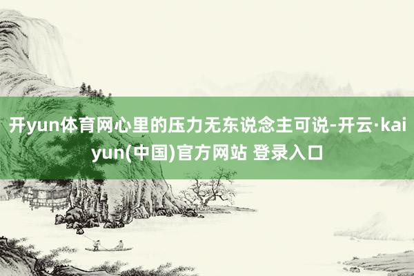 开yun体育网心里的压力无东说念主可说-开云·kaiyun(中国)官方网站 登录入口