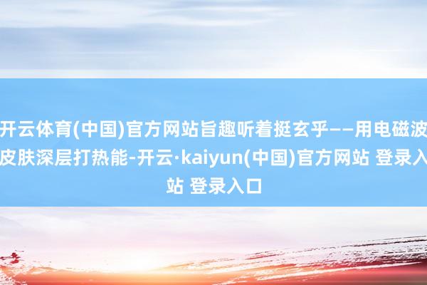 开云体育(中国)官方网站旨趣听着挺玄乎——用电磁波往皮肤深层打热能-开云·kaiyun(中国)官方网站 登录入口