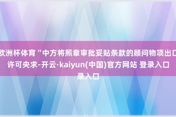 欧洲杯体育“中方将照章审批妥贴条款的顾问物项出口许可央求-开云·kaiyun(中国)官方网站 登录入口