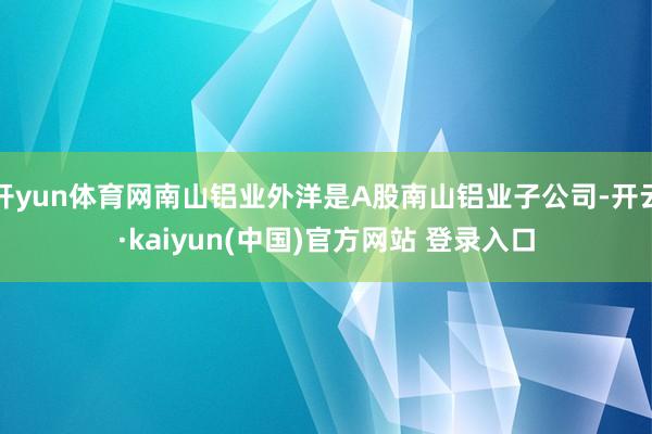 开yun体育网南山铝业外洋是A股南山铝业子公司-开云·kaiyun(中国)官方网站 登录入口