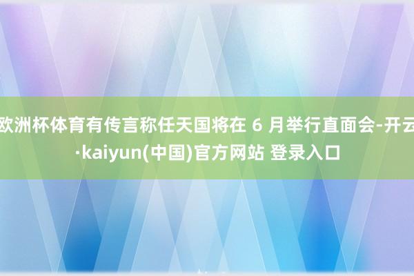 欧洲杯体育有传言称任天国将在 6 月举行直面会-开云·kaiyun(中国)官方网站 登录入口