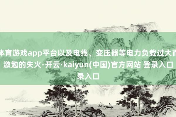 体育游戏app平台以及电线、变压器等电力负载过大而激勉的失火-开云·kaiyun(中国)官方网站 登录入口