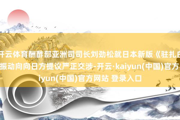 开云体育酬酢部亚洲司司长刘劲松就日本新版《驻扎白皮书》涉华不振动向向日方提议严正交涉-开云·kaiyun(中国)官方网站 登录入口