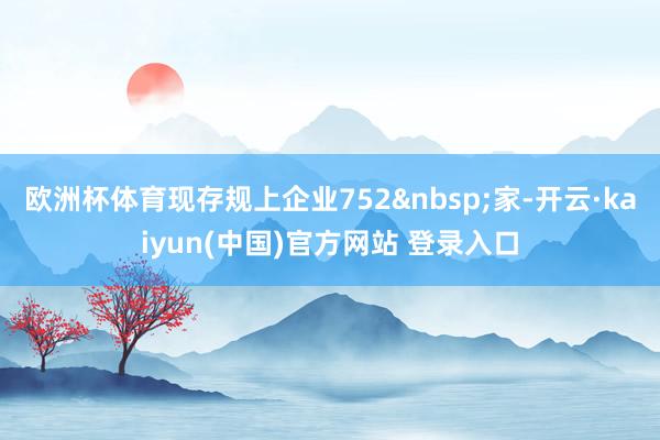 欧洲杯体育现存规上企业752&nbsp;家-开云·kaiyun(中国)官方网站 登录入口