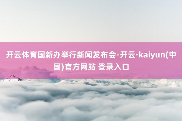 开云体育国新办举行新闻发布会-开云·kaiyun(中国)官方网站 登录入口