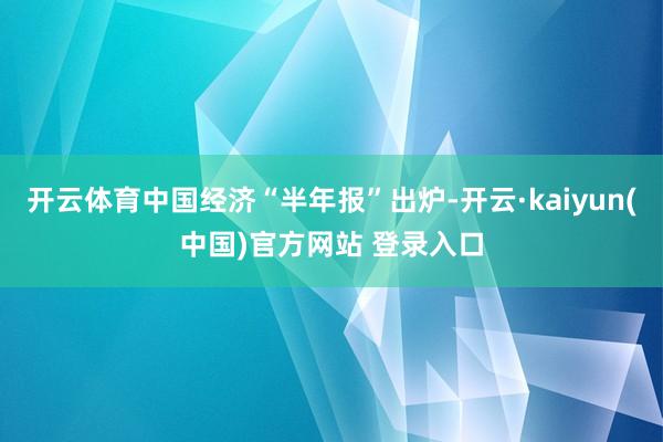 开云体育中国经济“半年报”出炉-开云·kaiyun(中国)官方网站 登录入口