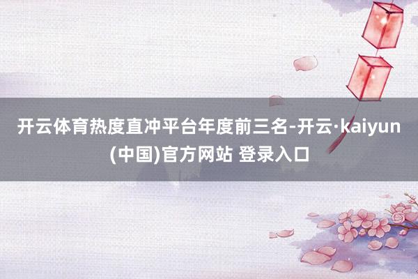 开云体育热度直冲平台年度前三名-开云·kaiyun(中国)官方网站 登录入口