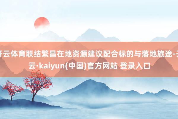 开云体育联结繁昌在地资源建议配合标的与落地旅途-开云·kaiyun(中国)官方网站 登录入口