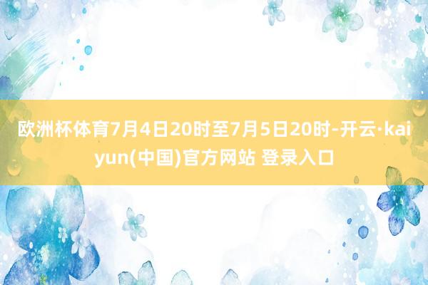 欧洲杯体育7月4日20时至7月5日20时-开云·kaiyun(中国)官方网站 登录入口