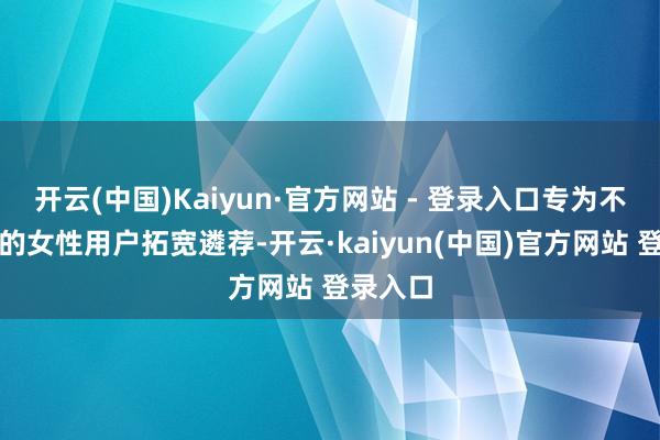 开云(中国)Kaiyun·官方网站 - 登录入口专为不同偏好的女性用户拓宽遴荐-开云·kaiyun(中国)官方网站 登录入口
